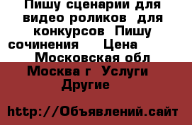 Пишу сценарии для видео-роликов, для конкурсов. Пишу сочинения.  › Цена ­ 1 000 - Московская обл., Москва г. Услуги » Другие   